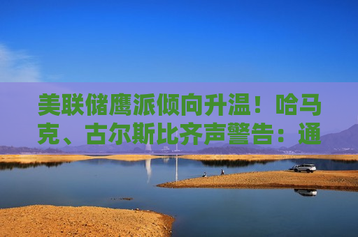 美联储鹰派倾向升温！哈马克、古尔斯比齐声警告：通胀问题远比就业严重