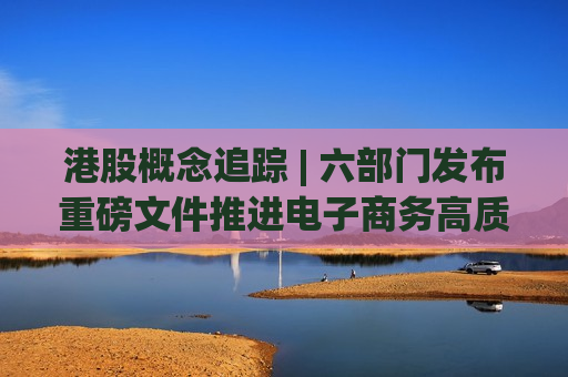 港股概念追踪 | 六部门发布重磅文件推进电子商务高质量发展 AI+电商迎来新机遇(附概念股)