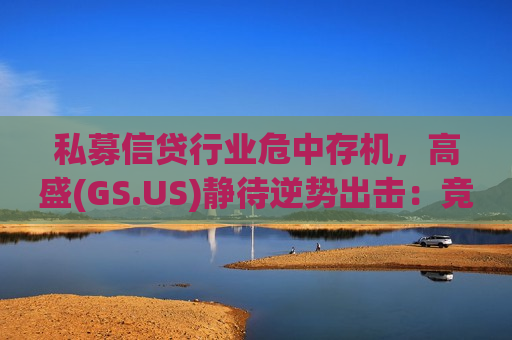 私募信贷行业危中存机，高盛(GS.US)静待逆势出击：竞争降温、利差趋高