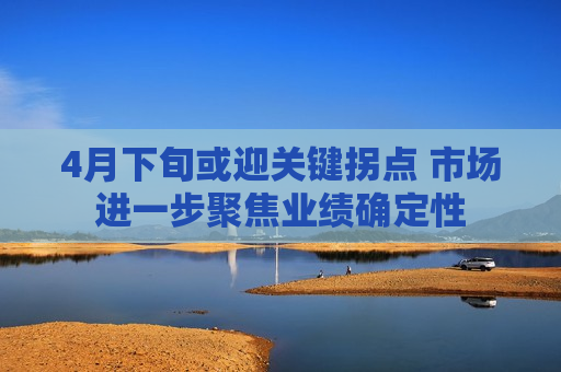 4月下旬或迎关键拐点 市场进一步聚焦业绩确定性