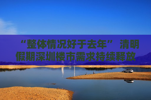 “整体情况好于去年” 清明假期深圳楼市需求持续释放