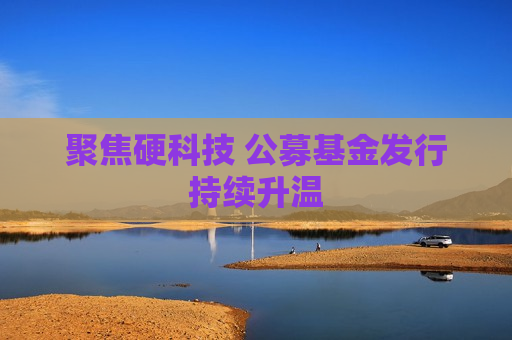 聚焦硬科技 公募基金发行持续升温