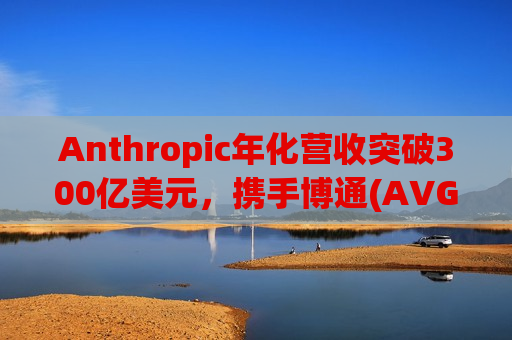 Anthropic年化营收突破300亿美元，携手博通(AVGO.US)、谷歌(GOOGL.US)锁定3.5吉瓦算力