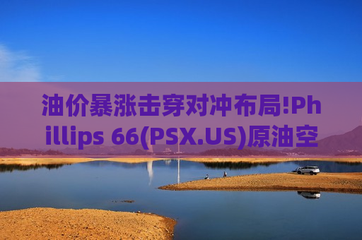 油价暴涨击穿对冲布局!Phillips 66(PSX.US)原油空头头寸遭“血洗” Q1料巨亏10亿美元