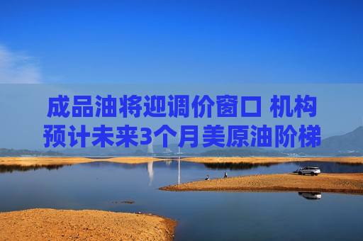 成品油将迎调价窗口 机构预计未来3个月美原油阶梯式下行