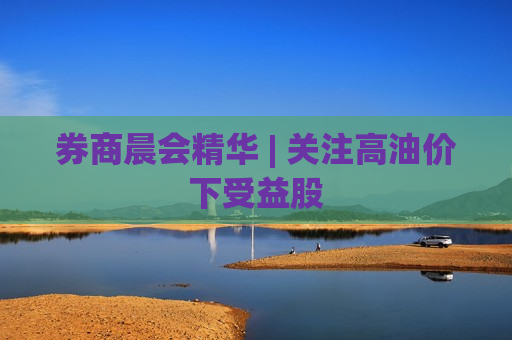 券商晨会精华 | 关注高油价下受益股