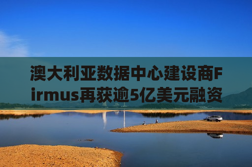 澳大利亚数据中心建设商Firmus再获逾5亿美元融资 合作伙伴英伟达(NVDA.US)参投
