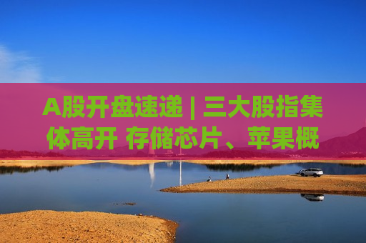 A股开盘速递 | 三大股指集体高开 存储芯片、苹果概念、航运板块涨幅居前