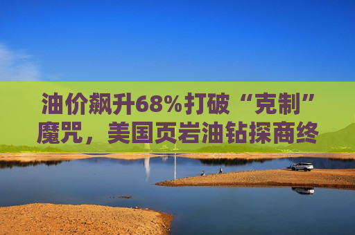油价飙升68%打破“克制”魔咒，美国页岩油钻探商终启增产模式