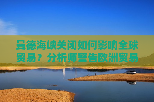 曼德海峡关闭如何影响全球贸易？分析师警告欧洲贸易或完全瘫痪