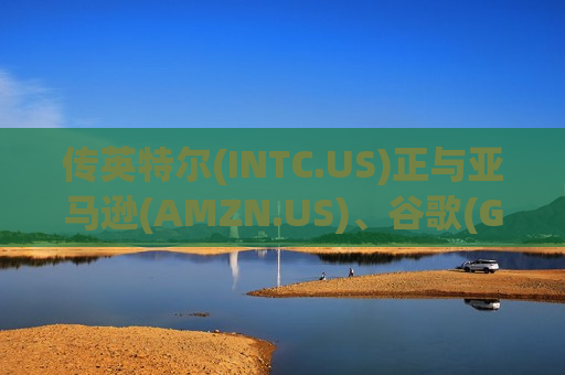 传英特尔(INTC.US)正与亚马逊(AMZN.US)、谷歌(GOOGL.US)洽谈合作 涉及先进封装服务