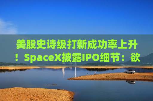 美股史诗级打新成功率上升！SpaceX披露IPO细节：欲将很大部分股票分给散户