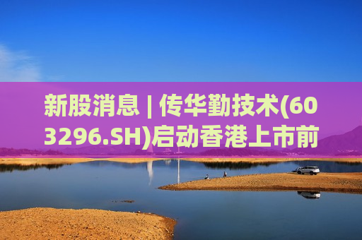 新股消息 | 传华勤技术(603296.SH)启动香港上市前PDIE 预期IPO募资至少6亿美元