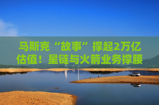 马斯克“故事”撑起2万亿估值！星链与火箭业务撑腰，试飞成败定时间表