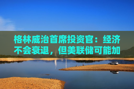 格林威治首席投资官：经济不会衰退，但美联储可能加息!