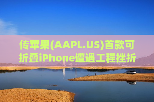 传苹果(AAPL.US)首款可折叠iPhone遭遇工程挫折 量产与出货或推迟数月