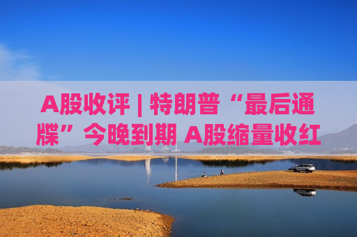 A股收评 | 特朗普“最后通牒”今晚到期 A股缩量收红！机构：4月盯紧两件大事