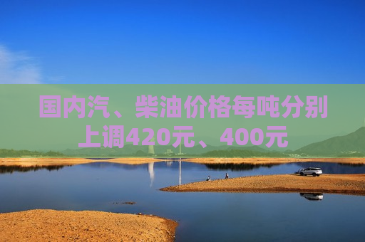 国内汽、柴油价格每吨分别上调420元、400元
