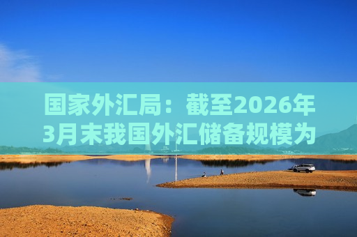 国家外汇局：截至2026年3月末我国外汇储备规模为33421亿美元 环比降幅为2.5%