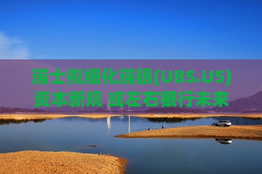 瑞士拟细化瑞银(UBS.US)资本新规 或左右银行未来及总部选址