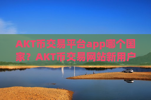 AKT币交易平台app哪个国家？AKT币交易网站新用户送