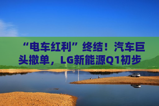 “电车红利”终结！汽车巨头撤单，LG新能源Q1初步业绩“爆冷”