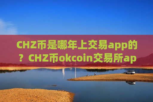 CHZ币是哪年上交易app的？CHZ币okcoin交易所app下载官网登录