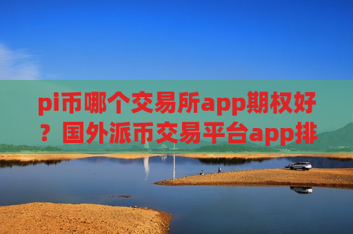 pi币哪个交易所app期权好?国外派币交易平台app排名 pi币哪个交易所app期权好?国外派币交易平台app排名