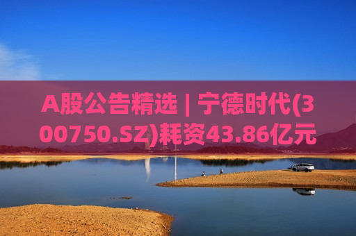 A股公告精选 | 宁德时代(300750.SZ)耗资43.86亿元完成股份回购