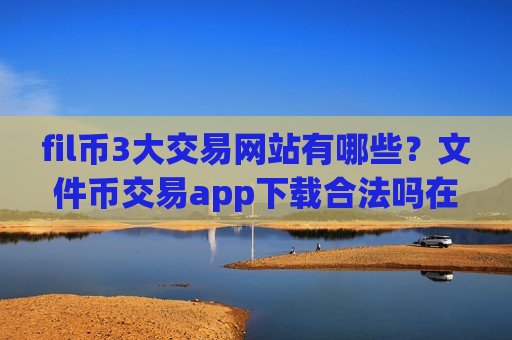 fil币3大交易网站有哪些？文件币交易app下载合法吗在中国