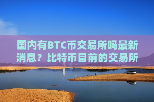 国内有BTC币交易所吗最新消息?比特币目前的交易所 国内有BTC币交易所吗最新消息?比特币目前的交易所