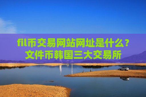 fil币交易网站网址是什么?文件币韩国三大交易所 fil币交易网站网址是什么?文件币韩国三大交易所