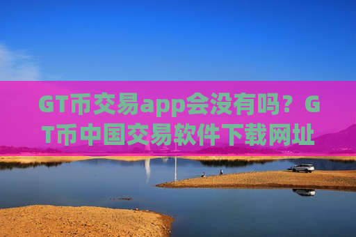 GT币交易app会没有吗？GT币中国交易软件下载网址
