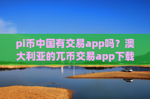 pi币中国有交易app吗？澳大利亚的兀币交易app下载
