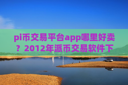 pi币交易平台app哪里好卖？2012年派币交易软件下载