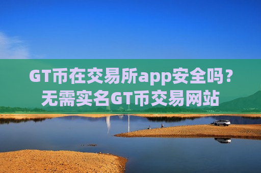 GT币在交易所app安全吗?无需实名GT币交易网站 GT币在交易所app安全吗?无需实名GT币交易网站