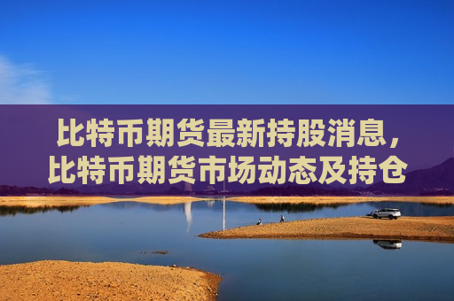 比特币期货最新持股消息，比特币期货市场动态及持仓分析