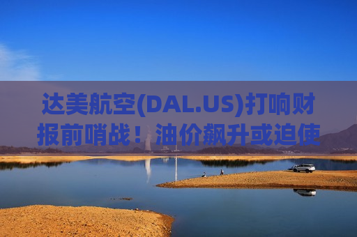 达美航空(DAL.US)打响财报前哨战！油价飙升或迫使航空业巨头撤回业绩指引