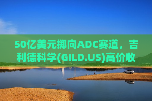50亿美元掷向ADC赛道，吉利德科学(GILD.US)高价收购德国Tubulis
