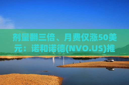 剂量翻三倍、月费仅涨50美元：诺和诺德(NVO.US)推高剂量Wegovy硬刚礼来(LLY.US)Zepbound