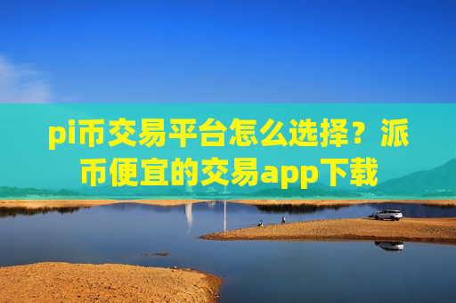 pi币交易平台怎么选择？派币便宜的交易app下载