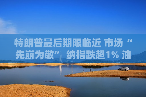 特朗普最后期限临近 市场“先崩为敬” 纳指跌超1% 油价大涨