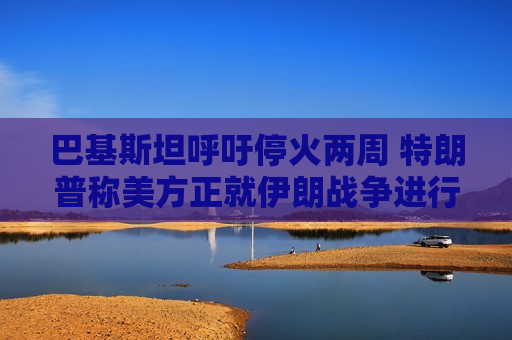 巴基斯坦呼吁停火两周 特朗普称美方正就伊朗战争进行“激烈谈判”