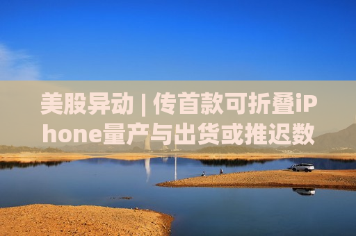 美股异动 | 传首款可折叠iPhone量产与出货或推迟数月 苹果(AAPL.US)盘初跌幅扩大至4%