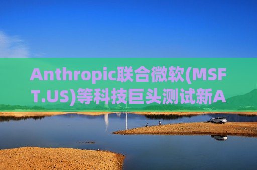 Anthropic联合微软(MSFT.US)等科技巨头测试新AI模型 以应对网络安全风险