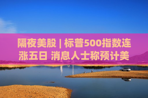 隔夜美股 | 标普500指数连涨五日 消息人士称预计美伊双方很快传来“好消息”