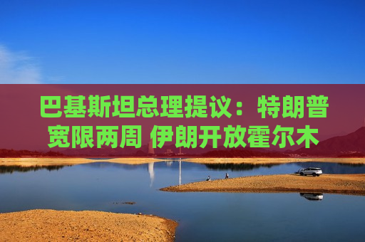 巴基斯坦总理提议：特朗普宽限两周 伊朗开放霍尔木兹海峡两周