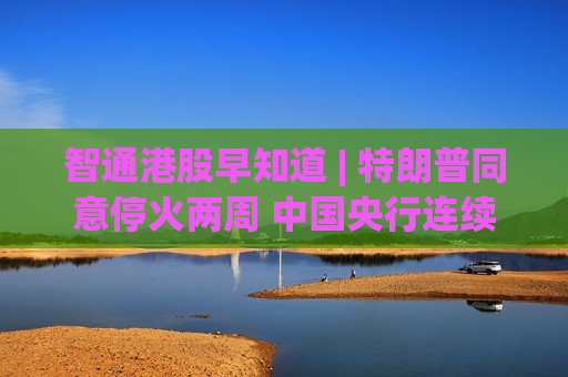 智通港股早知道 | 特朗普同意停火两周 中国央行连续第17个月增持黄金
