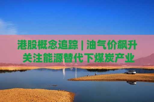 港股概念追踪 | 油气价飙升 关注能源替代下煤炭产业链机会(附概念股)