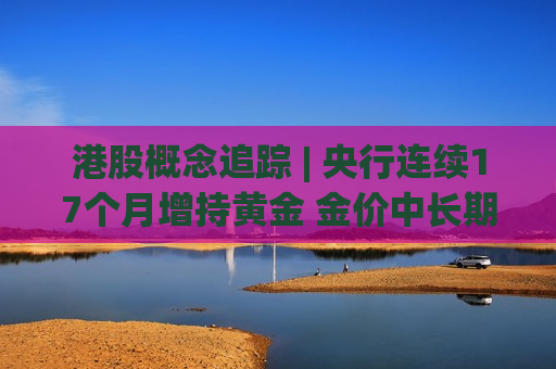港股概念追踪 | 央行连续17个月增持黄金 金价中长期上行逻辑不改 (附概念股)